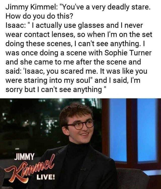 Jimmy Kimmel "You've a very deadly stare. How do you do this? Isaac"I actually use glasses and I never wear contact lenses, so when I'm on the set doing these scenes, I can't see anything. I was once doing a scene with Sophie Turner and she came to me…