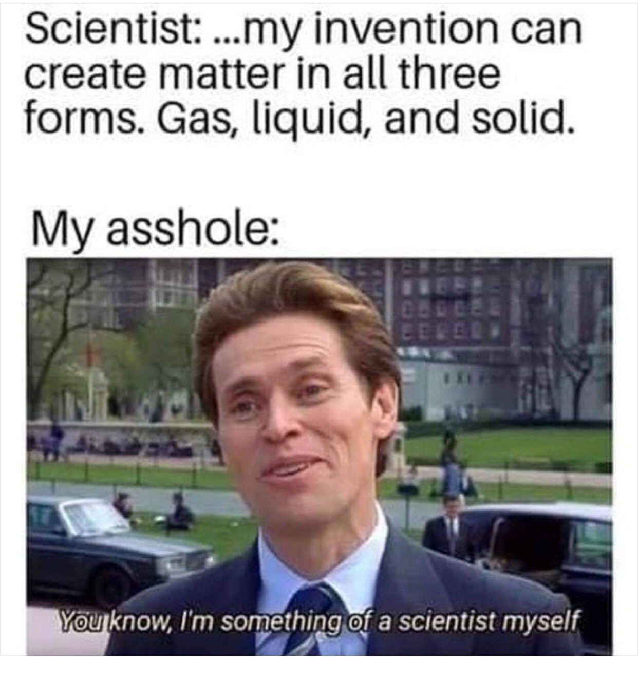 time to make a new door meme - Scientist ...my invention can create matter in all three forms. Gas, liquid, and solid. My asshole You know, I'm something of a scientist myself