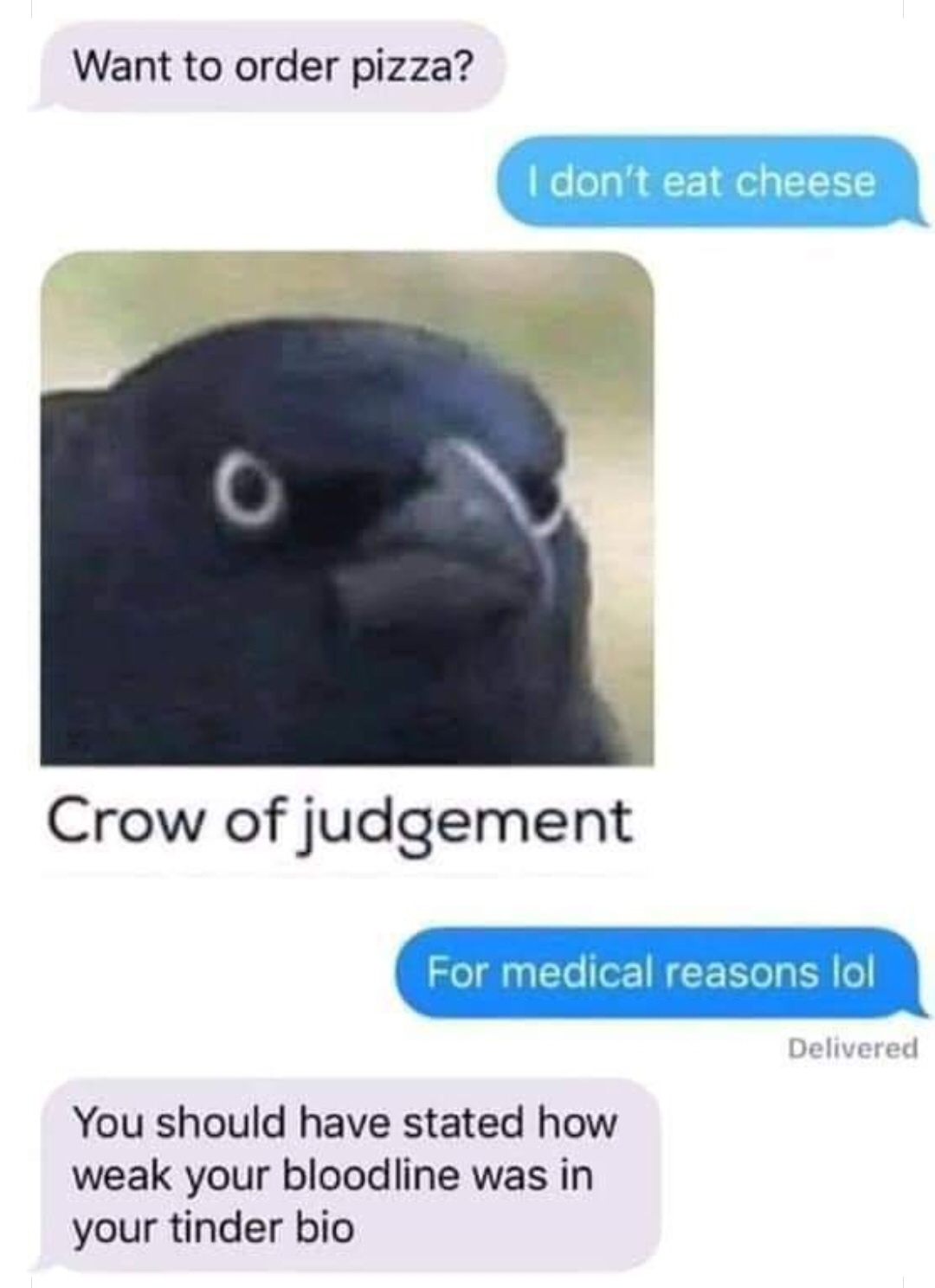 crow of judgement - Want to order pizza? I don't eat cheese Crow of judgement For medical reasons lol Delivered You should have stated how weak your bloodline was in your tinder bio