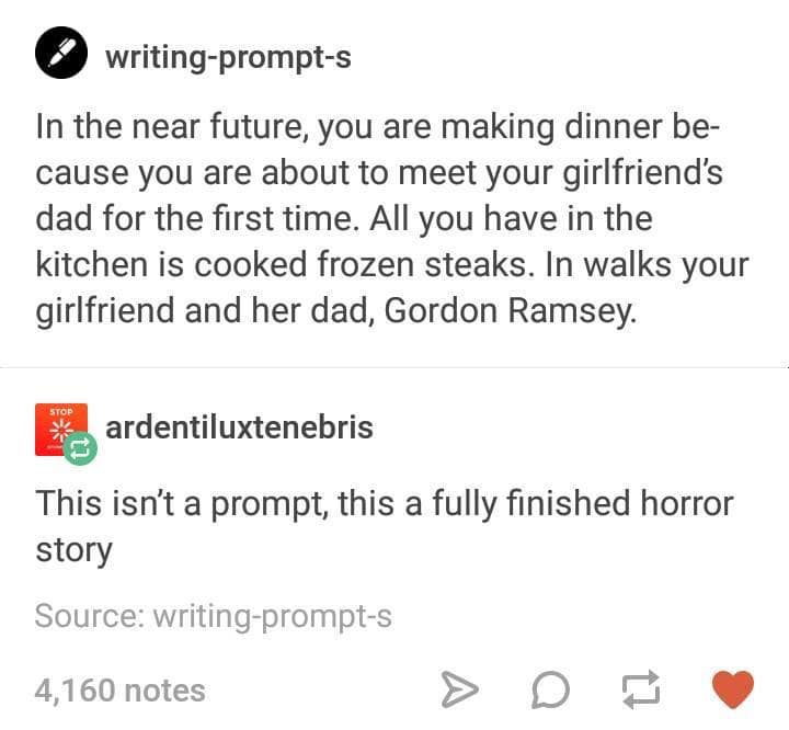 gordon ramsay writing prompt - writingprompts In the near future, you are making dinner be cause you are about to meet your girlfriend's dad for the first time. All you have in the kitchen is cooked frozen steaks. In walks your girlfriend and her dad, Gor