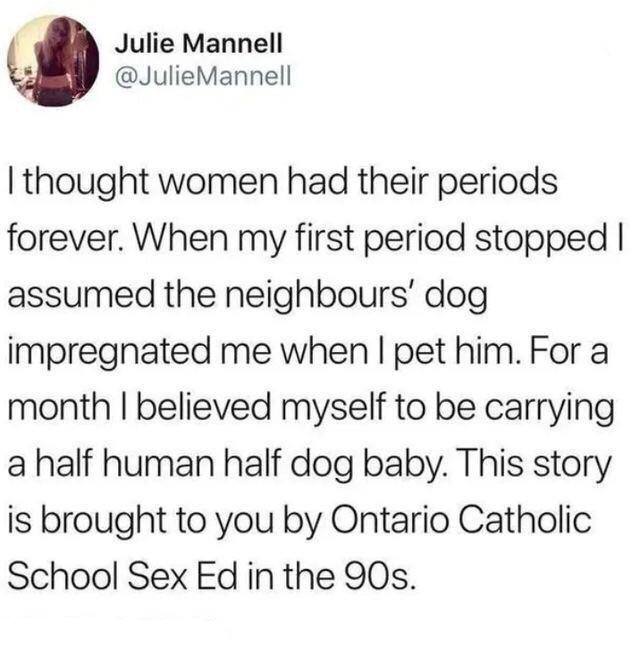 that's only four things - Julie Mannell Mannell I thought women had their periods forever. When my first period stopped | assumed the neighbours' dog impregnated me when I pet him. For a month I believed myself to be carrying a half human half dog baby. T