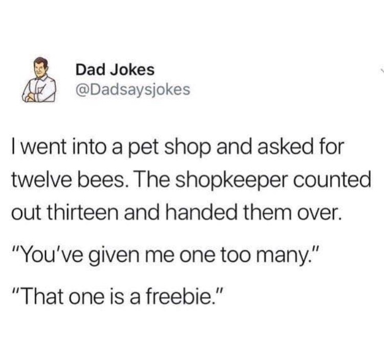 document - Dad Jokes I went into a pet shop and asked for twelve bees. The shopkeeper counted out thirteen and handed them over. "You've given me one too many." "That one is a freebie."