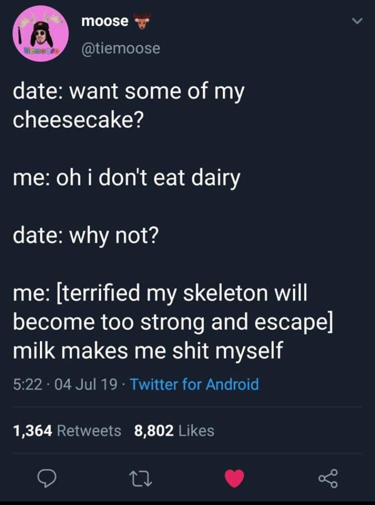 lyrics - moose date want some of my cheesecake? me oh i don't eat dairy date why not? me terrified my skeleton will become too strong and escape milk makes me shit myself 04 Jul 19 Twitter for Android 1,364 8,802
