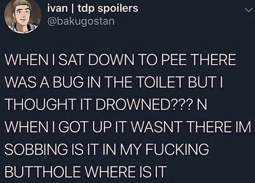 ivan tdp spoilers When I Sat Down To Pee There Was A Bug In The Toilet Buti Thought It Drowned??? N When I Got Up It Wasnt There Im Sobbing Is It In My Fucking Butthole Where Is It