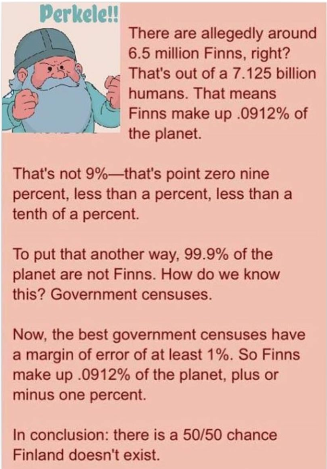 finland might not exist - Perkele!! There are allegedly around 6.5 million Finns, right? That's out of a 7.125 billion humans. That means Finns make up .0912% of the planet. That's not 9%that's point zero nine percent, less than a percent, less than a ten