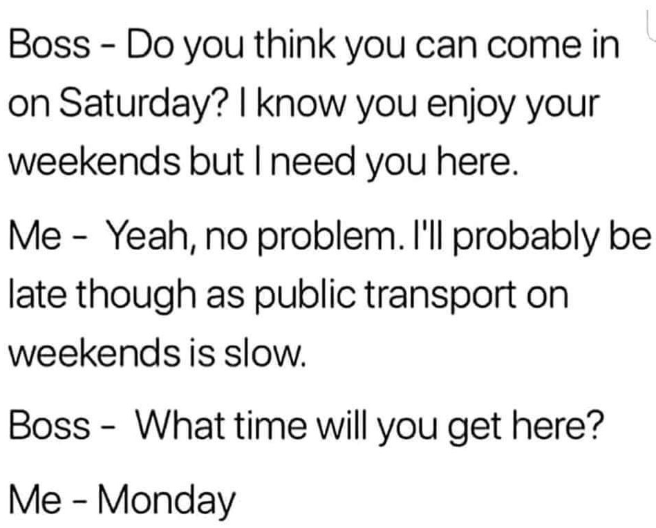 handwriting - Boss Do you think you can come in on Saturday? I know you enjoy your weekends but I need you here. Me Yeah, no problem. I'll probably be late though as public transport on weekends is slow. Boss What time will you get here? Me Monday