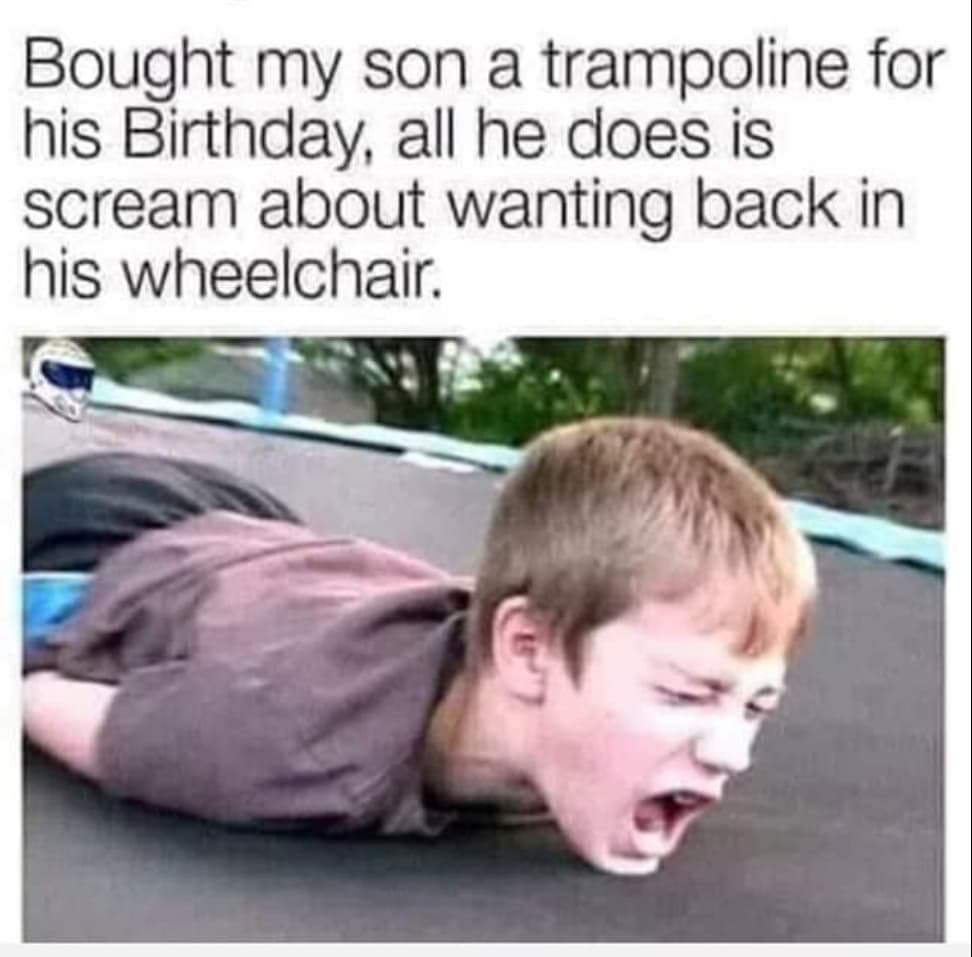 bought my son a trampoline - Bought my son a trampoline for his Birthday, all he does is scream about wanting back in his wheelchair.