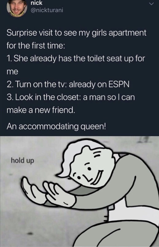 hold up meme - nick Surprise visit to see my girls apartment for the first time 1. She already has the toilet seat up for me 2. Turn on the tv already on Espn 3. Look in the closet a man so I can make a new friend. An accommodating queen! hold up