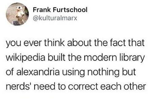 Frank Furtschool you ever think about the fact that wikipedia built the modern library of alexandria using nothing but nerds' need to correct each other