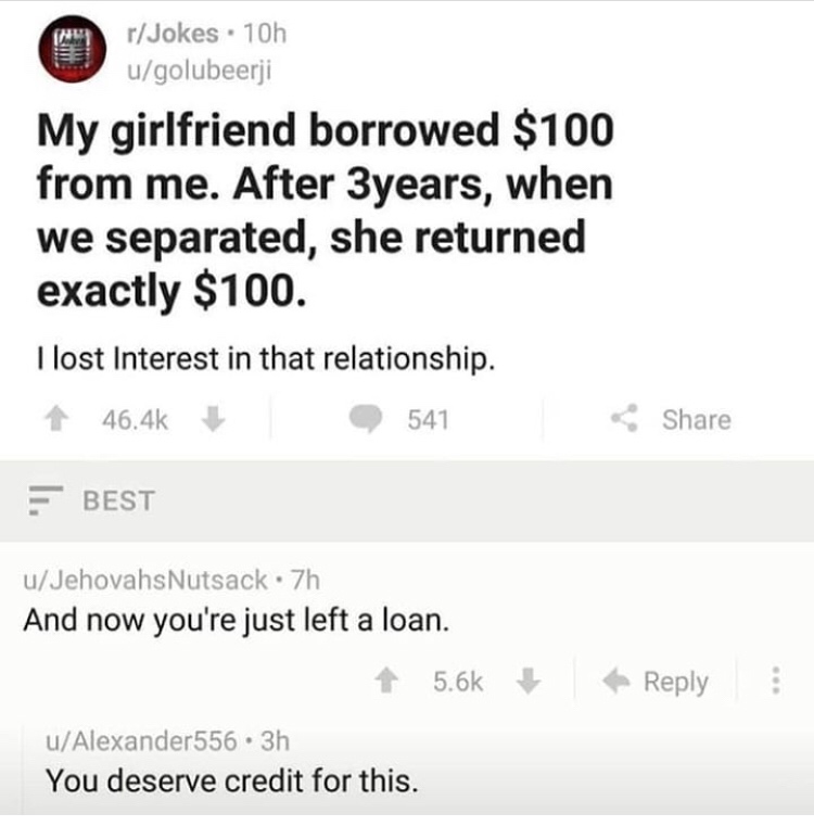 document - rJokes . 10h ugolubeerji My girlfriend borrowed $100 from me. After 3 years, when we separated, she returned exactly $100. I lost Interest in that relationship. 541 Best uJehovahs Nutsack.7h And now you're just left a loan. uAlexander556.3h You