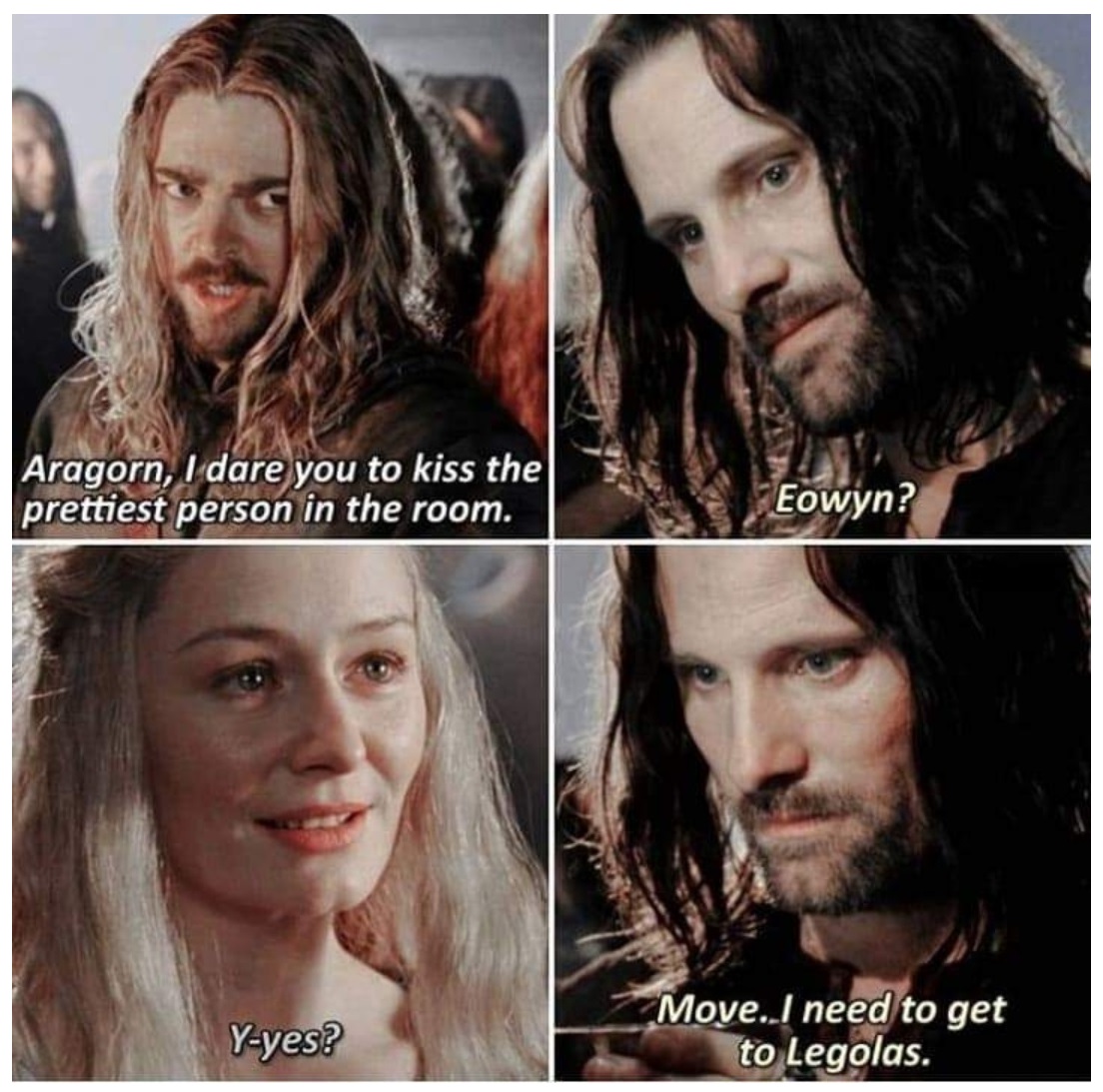 Aragorn, I dare you to kiss the prettiest person in the room. Eowyn? Yyes? Move..I need to get to Legolas.