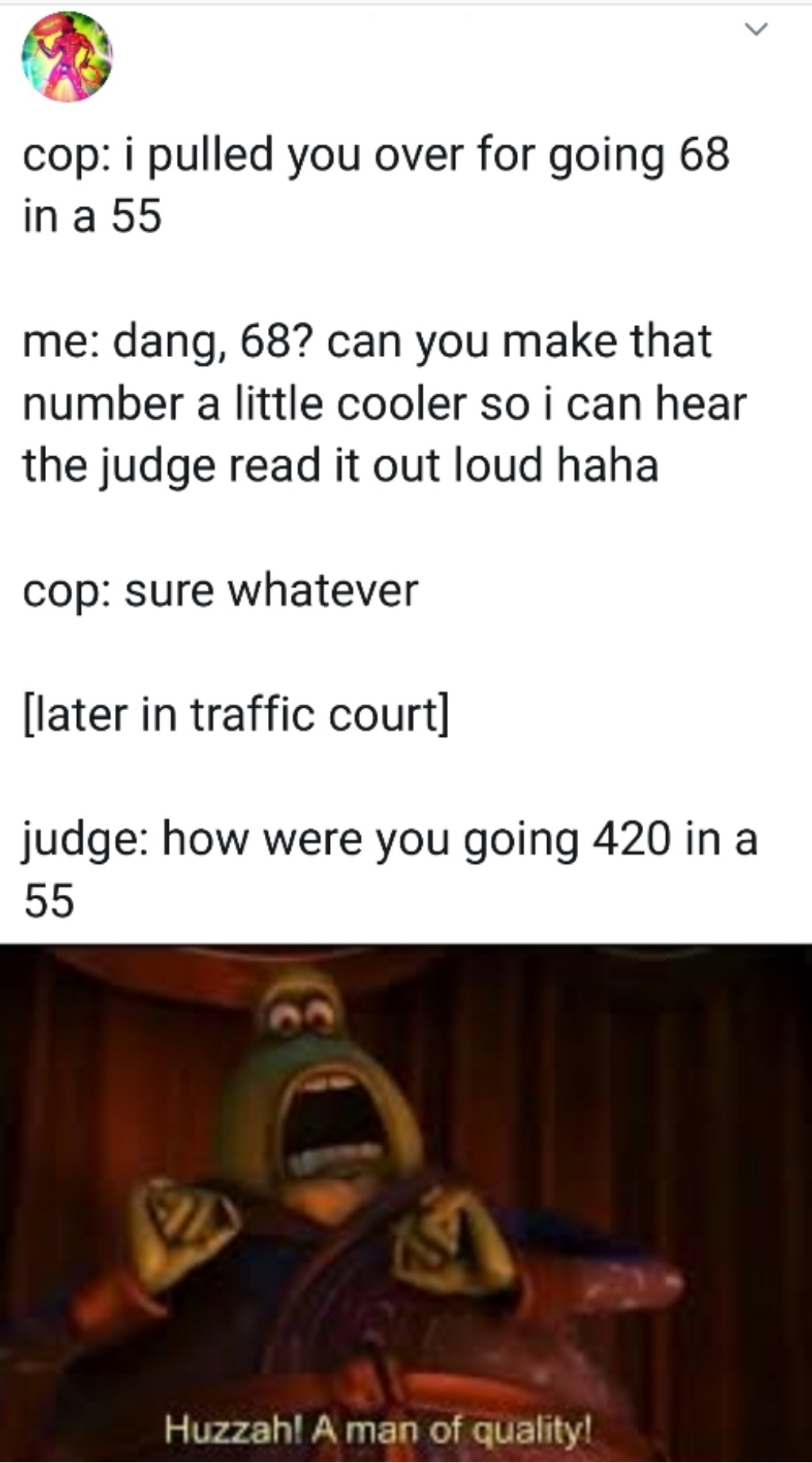 cop i pulled you over for going 68 in a 55 me dang, 68? can you make that number a little cooler so i can hear the judge read it out loud haha cop sure whatever later in traffic court judge how were you going 420 in a 55 'Huzzah! A man of quality!