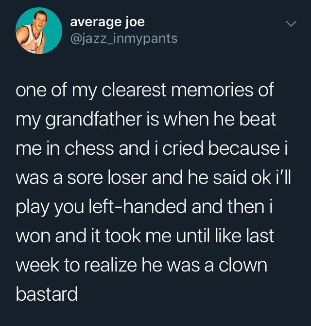 average joe one of my clearest memories of my grandfather is when he beat me in chess and i cried because i was a sore loser and he said ok i'll play you lefthanded and then i won and it took me until last week to realize he was a clown bastard