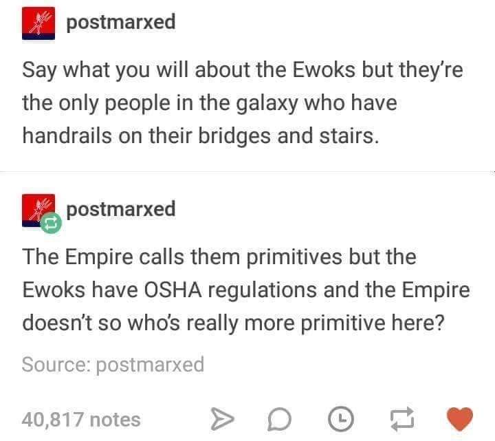 postmarxed Say what you will about the Ewoks but they're the only people in the galaxy who have handrails on their bridges and stairs. postmarxed The Empire calls them primitives but the Ewoks have Osha regulations and the Empire doesn't so who