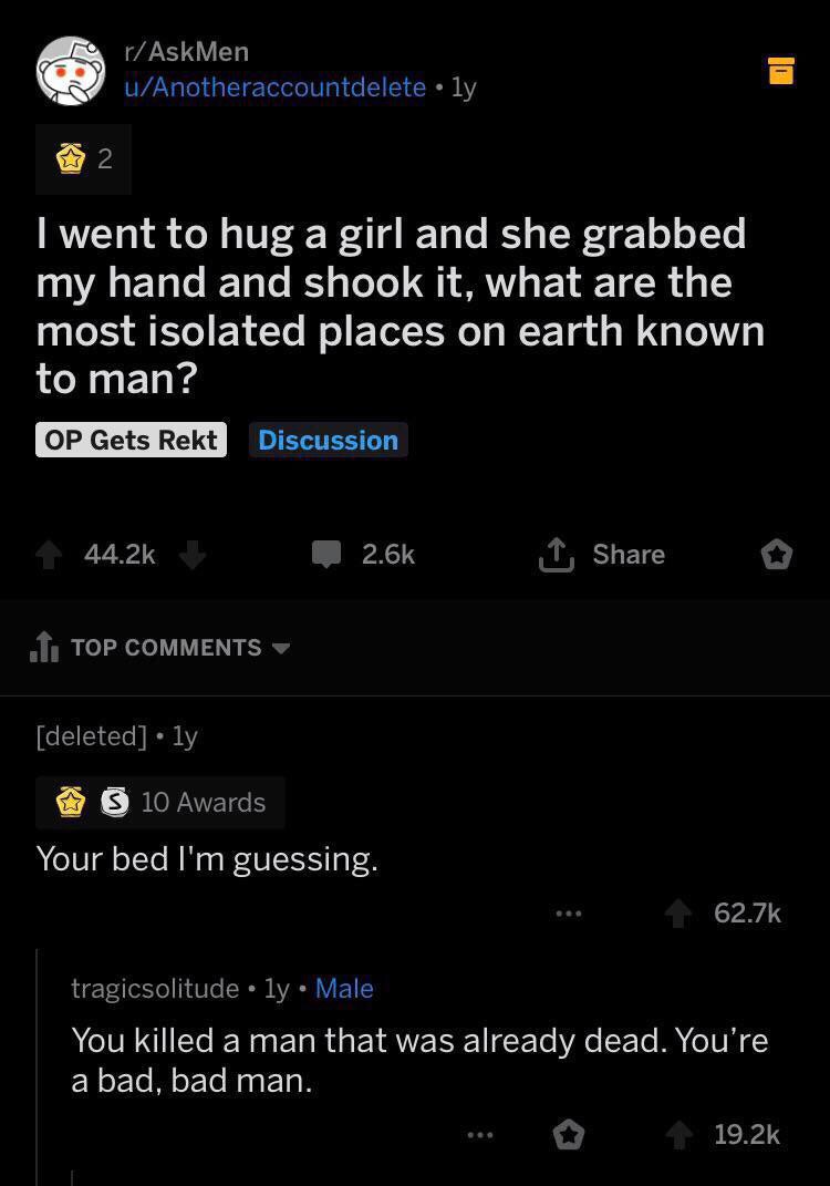rAskMen uAnotheraccountdeletely 2 I went to hug a girl and she grabbed my hand and shook it, what are the most isolated places on earth known to man? Op Gets Rekt Discussion 44.25 o 1. Top deleted ly 10 Awards Your bed I'm guessing. tragicsol
