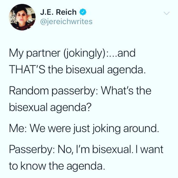 document - J.E. Reich My partner jokingly...and That'S the bisexual agenda. Random passerby What's the bisexual agenda? Me We were just joking around. Passerby No, I'm bisexual. I want to know the agenda.