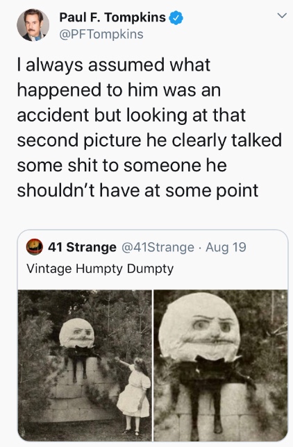 my life my rules quotes - Paul F. Tompkins I always assumed what happened to him was an accident but looking at that second picture he clearly talked some shit to someone he shouldn't have at some point 41 Strange Aug 19 Vintage Humpty Dumpty