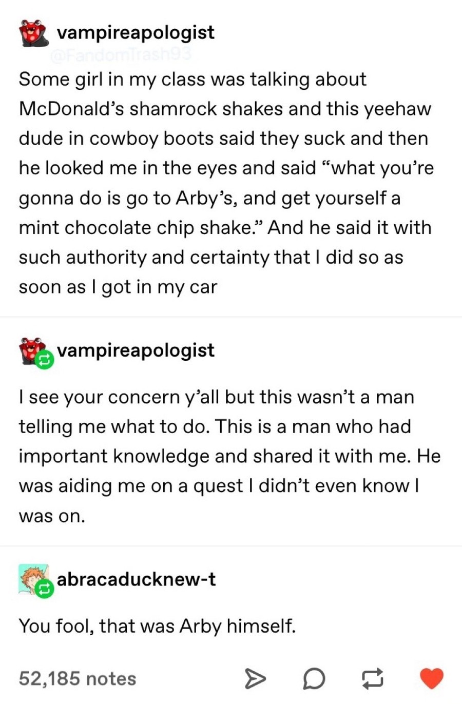 document - vampireapologist Some girl in my class was talking about McDonald's shamrock shakes and this yeehaw dude in cowboy boots said they suck and then he looked me in the eyes and said "what you're gonna do is go to Arby's, and get yourself a mint ch