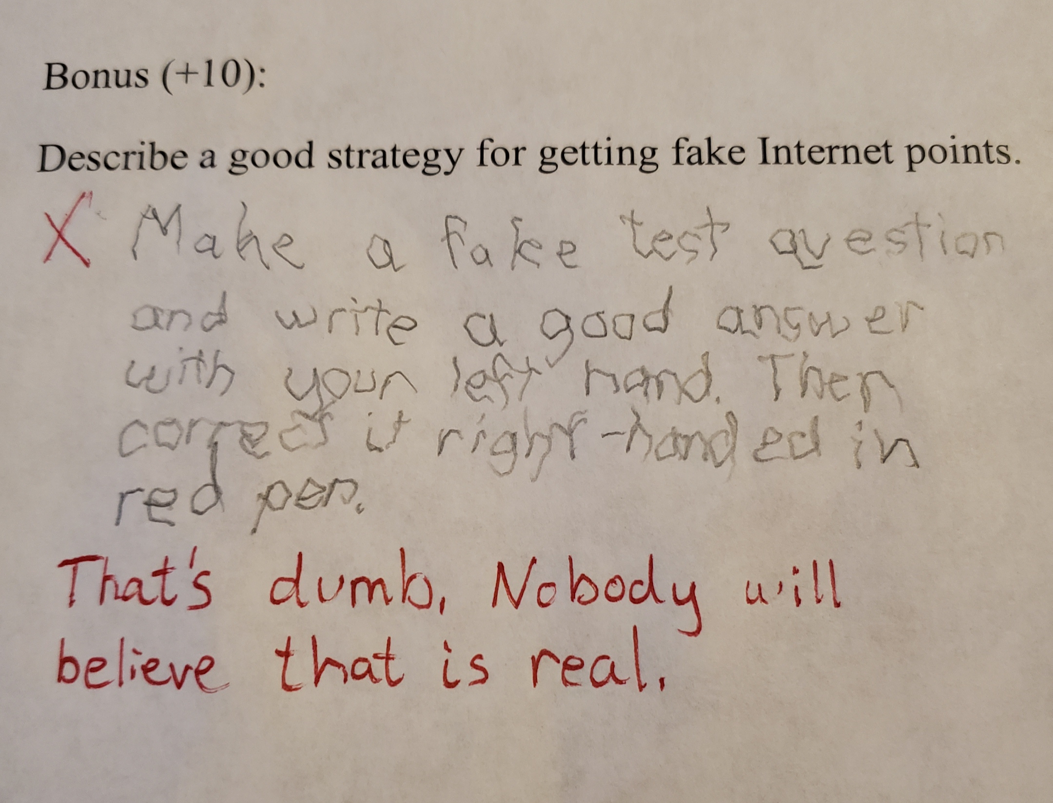 handwriting - Bonus 10 Describe a good strategy for getting fake Internet points. X Make a fake test question and write a good answer with your left hand. Then corget it right handed in red pen. That's dumb, Nobody will believe that is real,