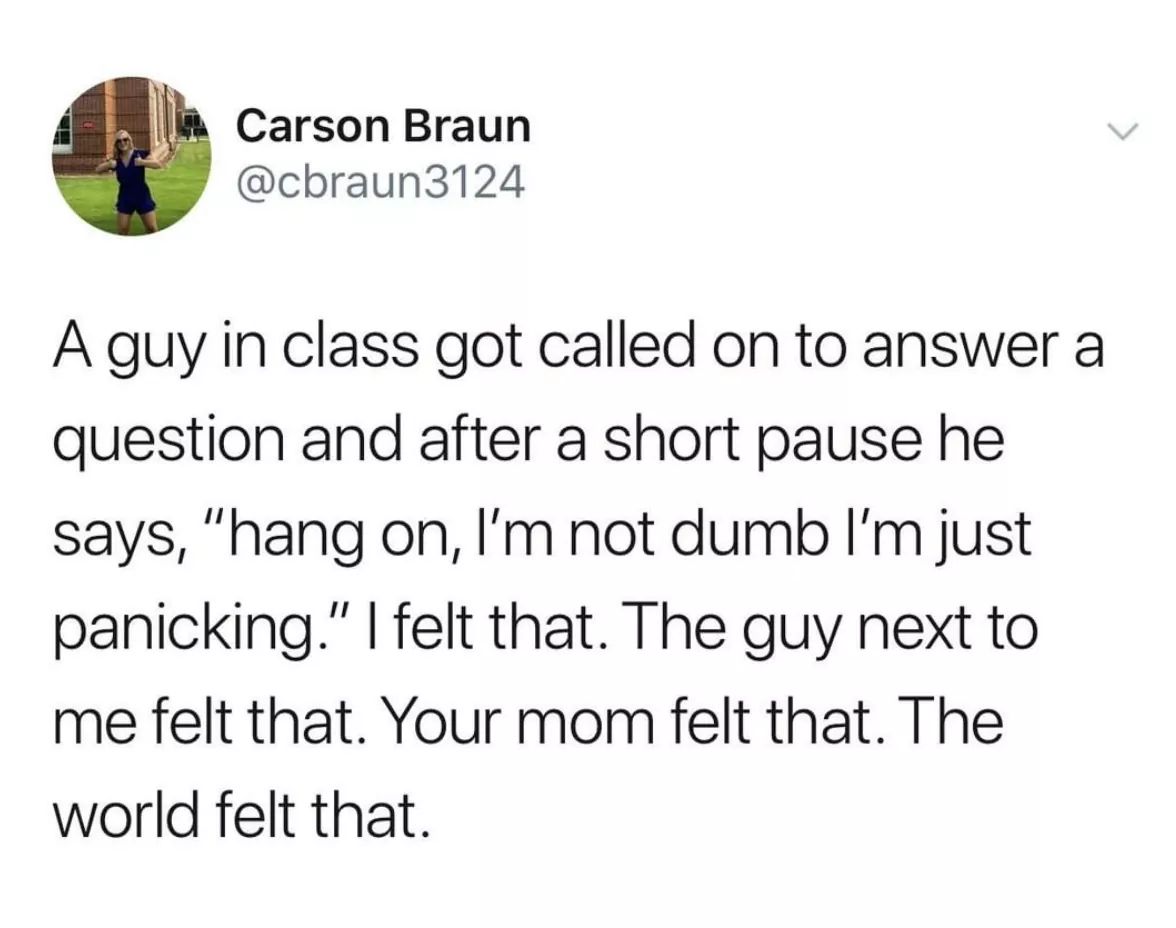 Carson Braun A guy in class got called on to answer a question and after a short pause he says, "hang on, I'm not dumb I'm just panicking." I felt that. The guy next to me felt that. Your mom felt that. The world felt that