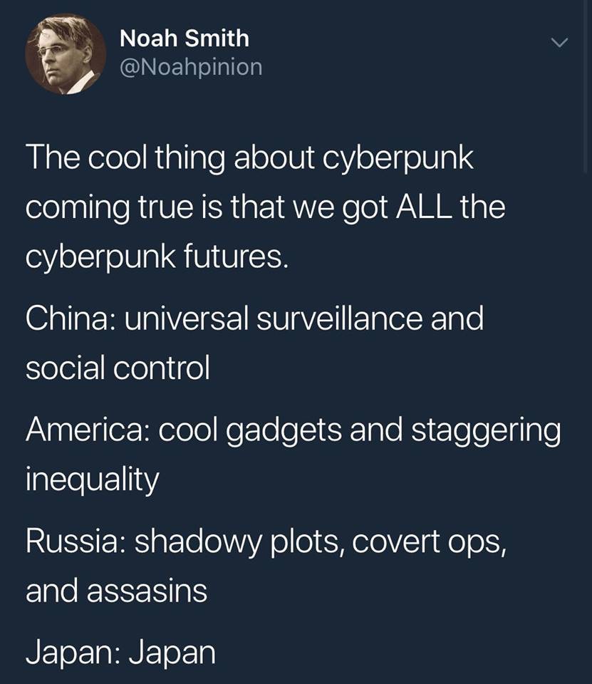 atmosphere - Noah Smith The cool thing about cyberpunk coming true is that we got All the cyberpunk futures. China universal surveillance and social control America cool gadgets and staggering inequality Russia shadowy plots, covert ops, and assasins Japa