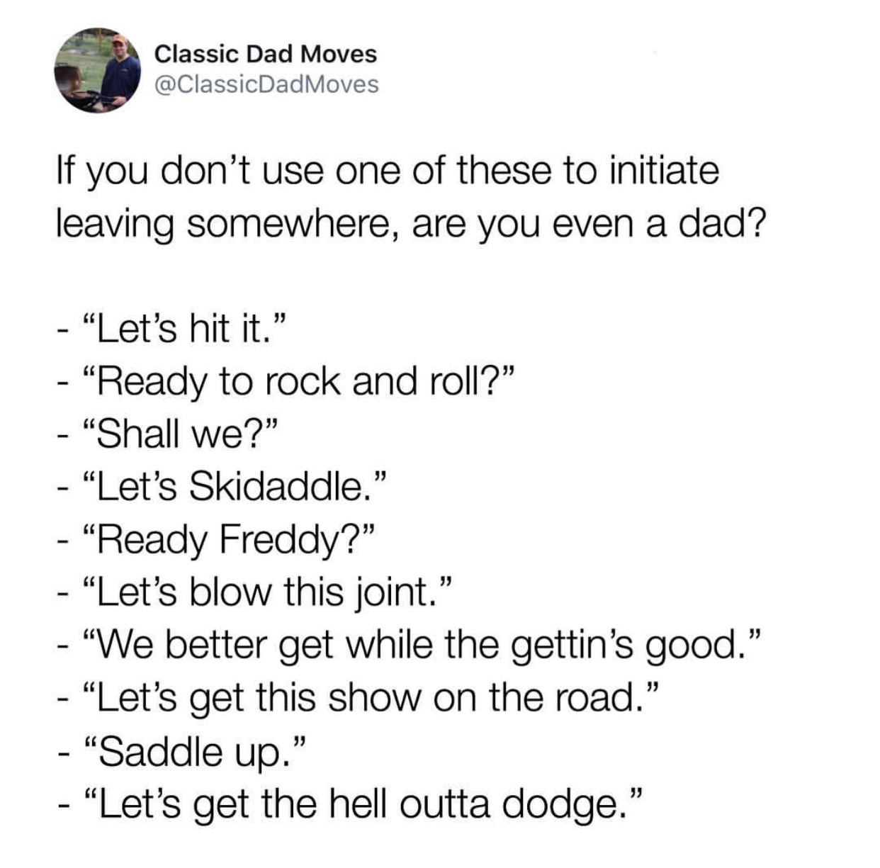angle - Classic Dad Moves Moves If you don't use one of these to initiate leaving somewhere, are you even a dad? "Let's hit it. "Ready to rock and roll? "Shall we?" "Let's Skidaddle." "Ready Freddy?" Let's blow this joint. "We better get while the gettin'