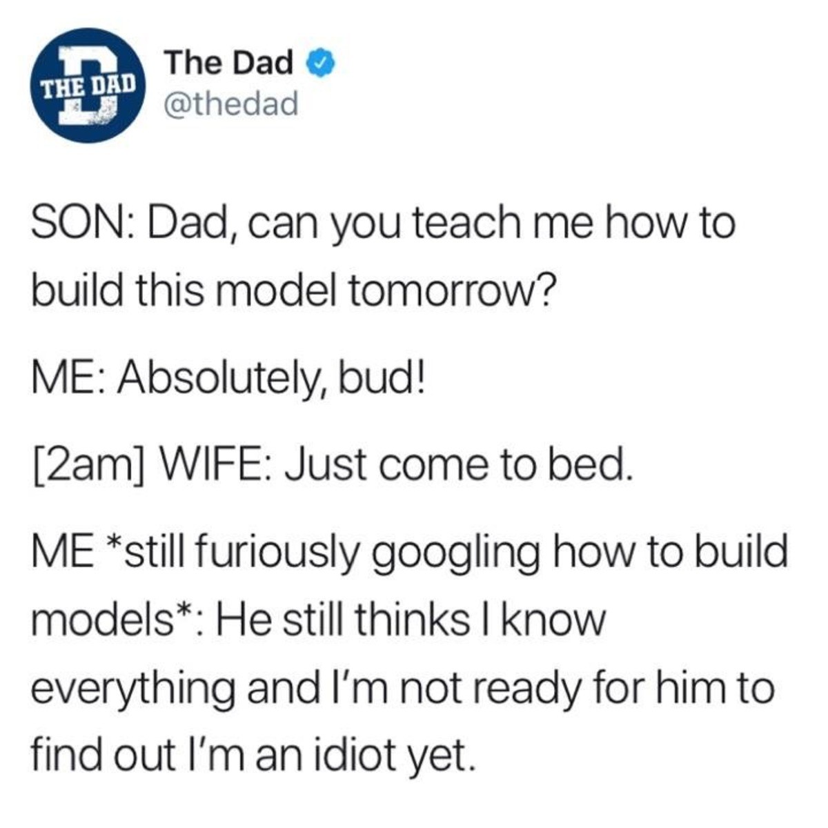 Dad joke - The Dad The Dad Son Dad, can you teach me how to build this model tomorrow? Me Absolutely, bud! 2am Wife Just come to bed. Me still furiously googling how to build models He still thinks I know everything and I'm not ready for him to find out I