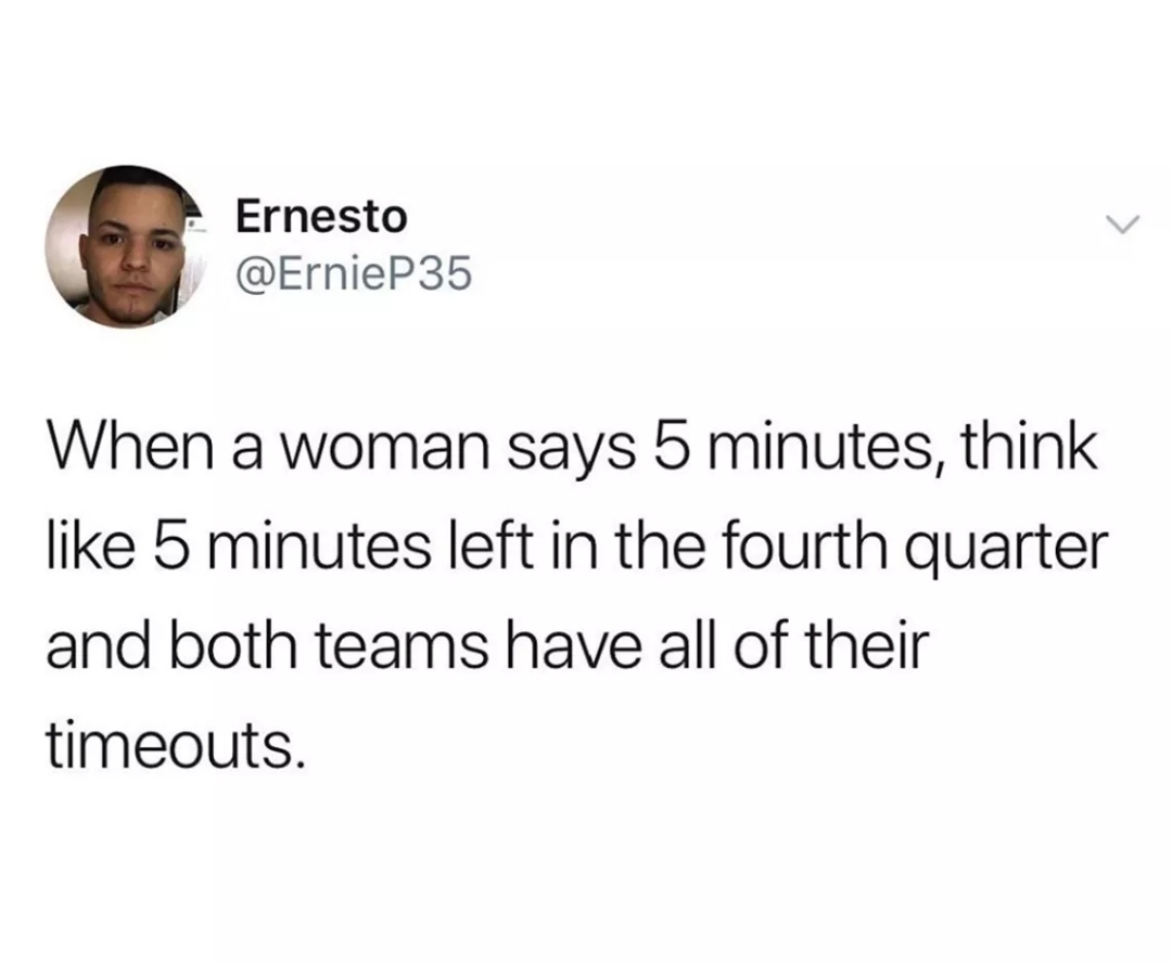 niggas cheat - Ernesto When a woman says 5 minutes, think 5 minutes left in the fourth quarter and both teams have all of their timeouts.