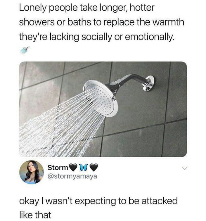 lonely people take longer showers - Lonely people take longer, hotter showers or baths to replace the warmth they're lacking socially or emotionally. Storm okay I wasn't expecting to be attacked that