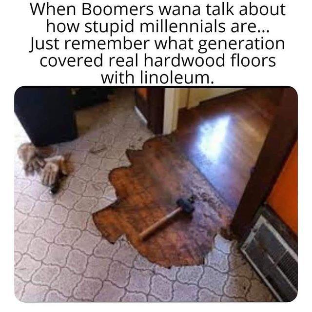 millennials linoleum hardwood - When Boomers wana talk about how stupid millennials are... Just remember what generation covered real hardwood floors with linoleum.