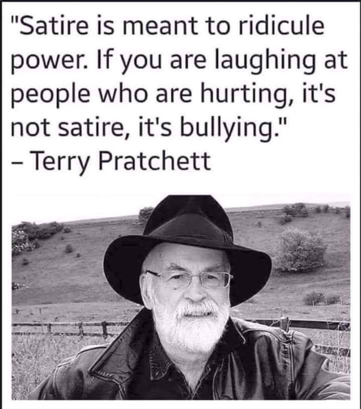 terry pratchett on satire - "Satire is meant to ridicule power. If you are laughing at people who are hurting, it's not satire, it's bullying." Terry Pratchett
