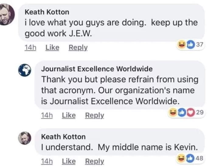 web page - Keath Kotton i love what you guys are doing. keep up the good work J.E.W. 14h 37 Journalist Excellence Worldwide Thank you but please refrain from using that acronym. Our organization's name is Journalist Excellence Worldwide. 14h Do 29 Keath K