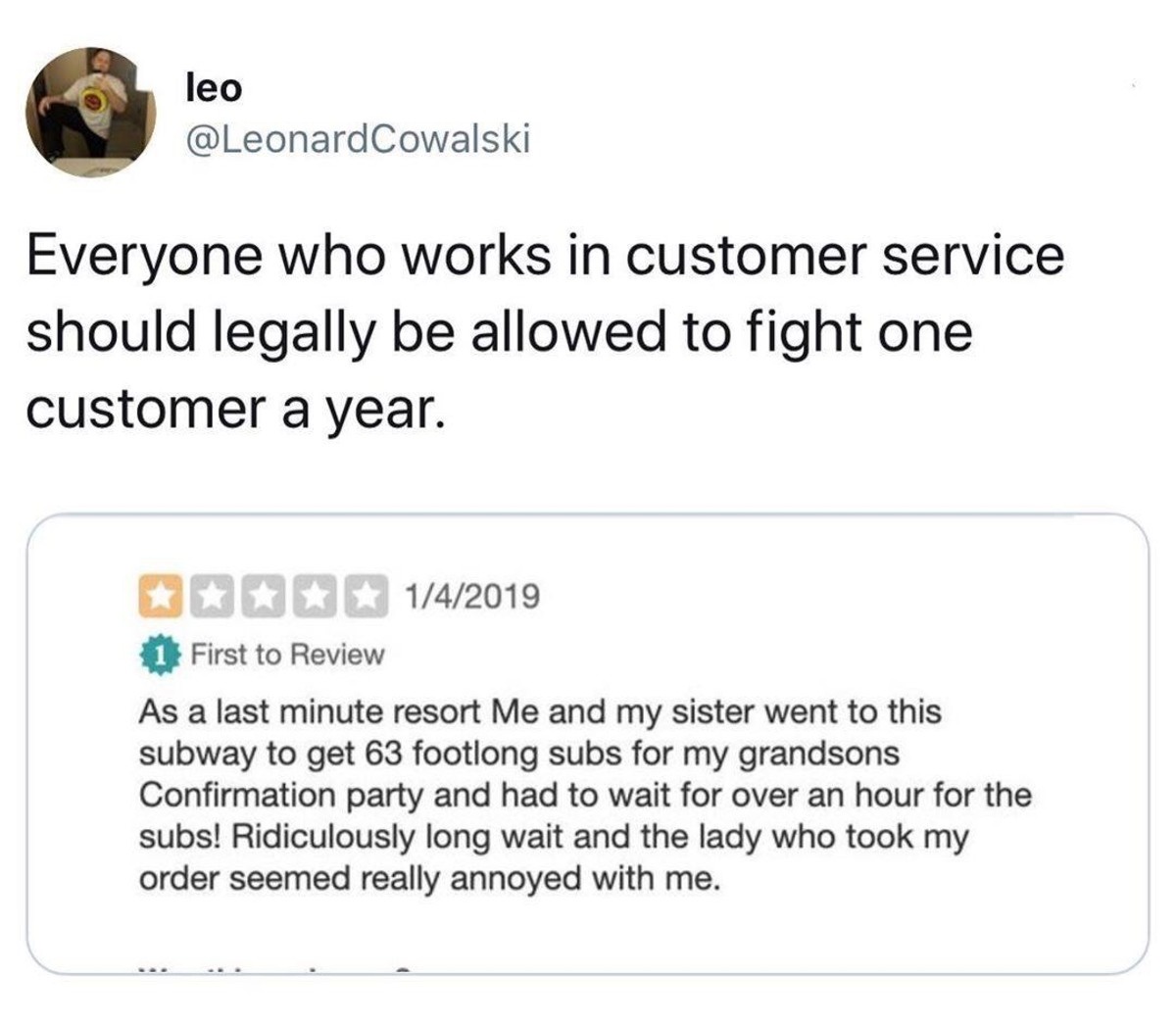 angle - leo Everyone who works in customer service should legally be allowed to fight one customer a year. 142019 1 First to Review As a last minute resort Me and my sister went to this subway to get 63 footlong subs for my grandsons Confirmation party an