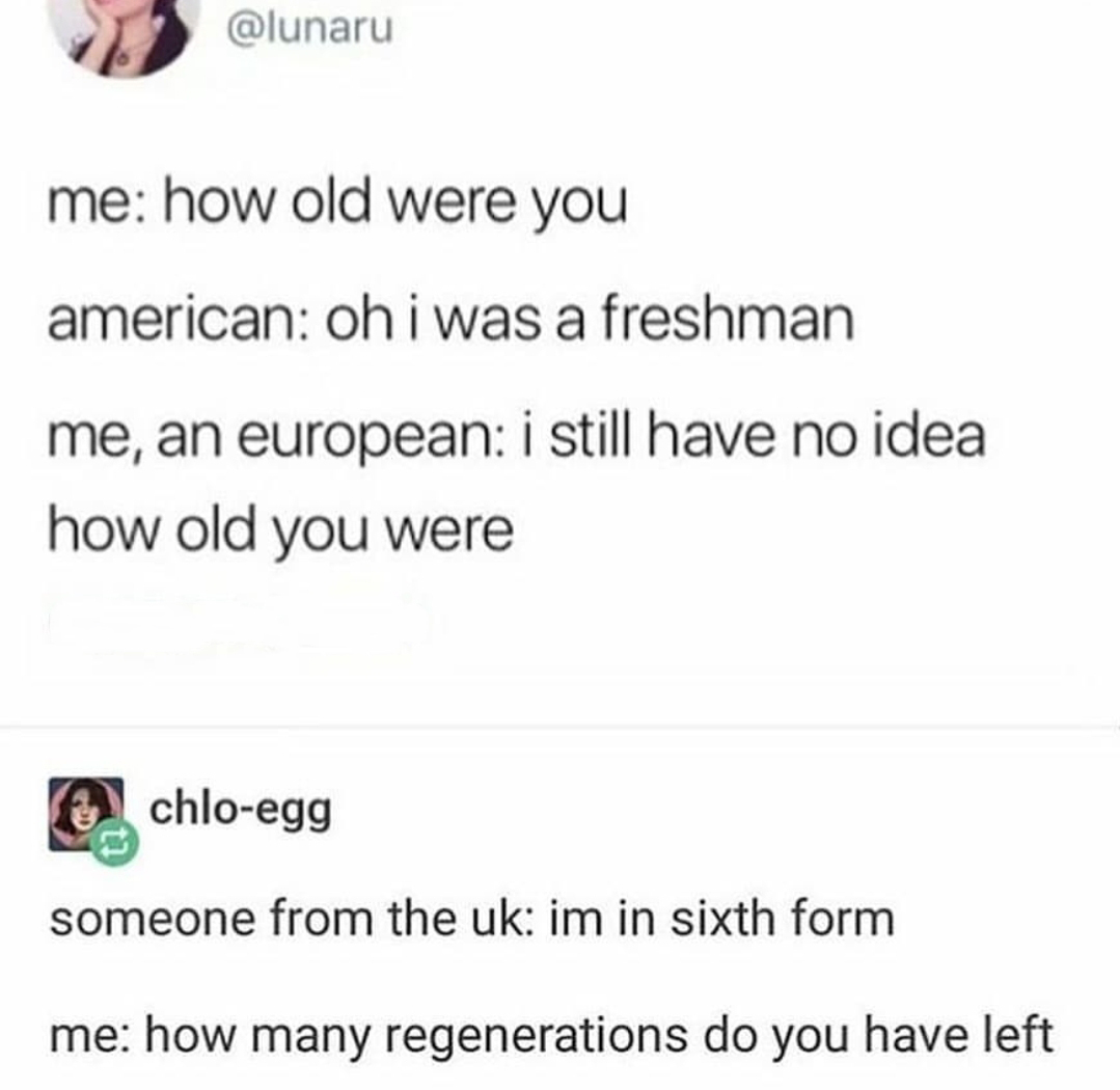 document - me how old were you american oh i was a freshman me, an european i still have no idea how old you were chloegg someone from the uk im in sixth form me how many regenerations do you have left
