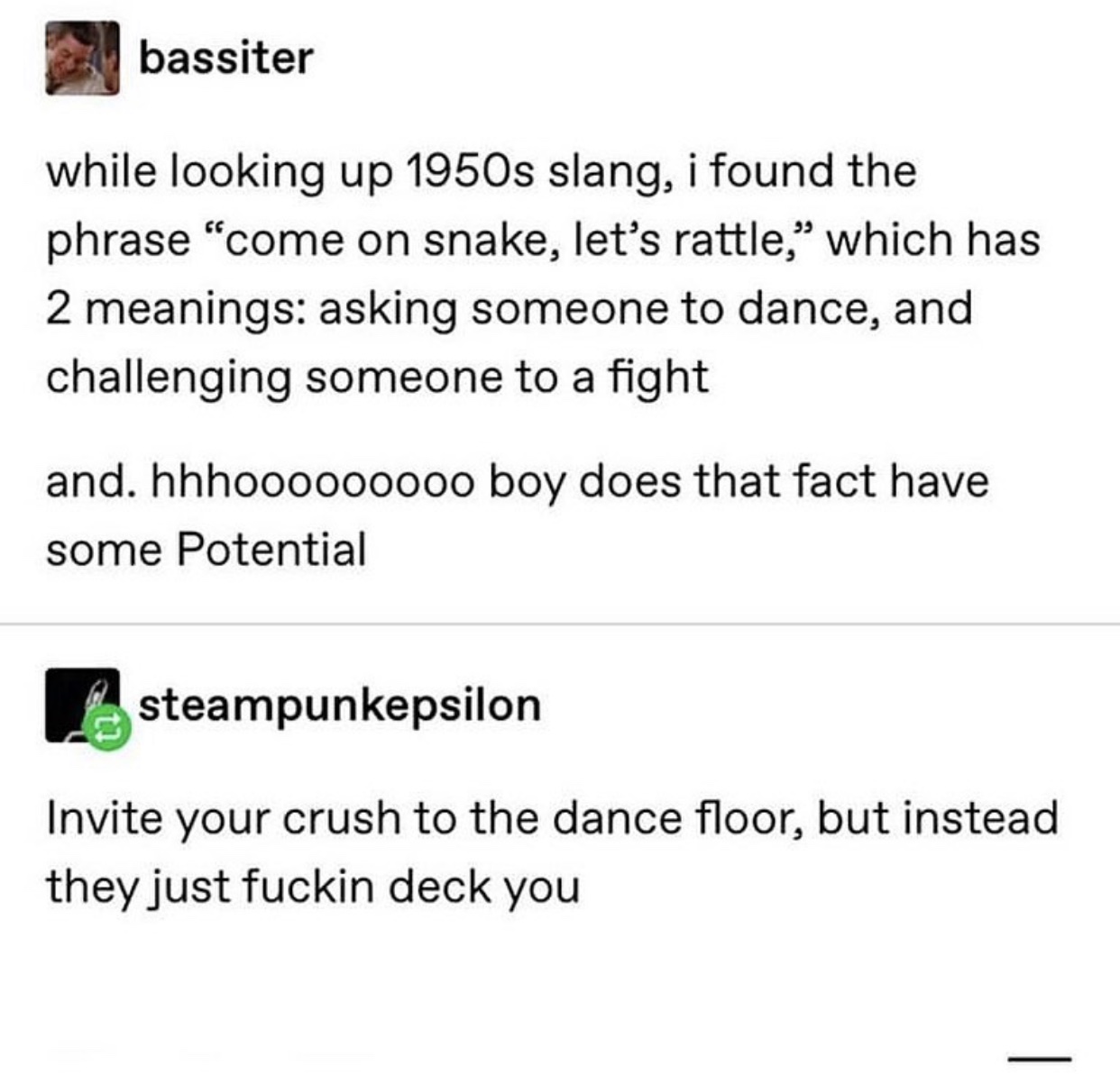 angle - bassiter while looking up 1950s slang, i found the phrase "come on snake, let's rattle," which has 2 meanings asking someone to dance, and challenging someone to a fight and. hhhoooo00000 boy does that fact have some Potential steampunkepsilon Inv