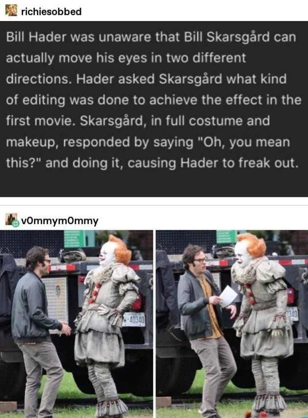 bill hader bill skarsgard - richiesobbed Bill Hader was unaware that Bill Skarsgrd can actually move his eyes in two different directions. Hader asked Skarsgrd what kind of editing was done to achieve the effect in the first movie. Skarsgrd, in full costu