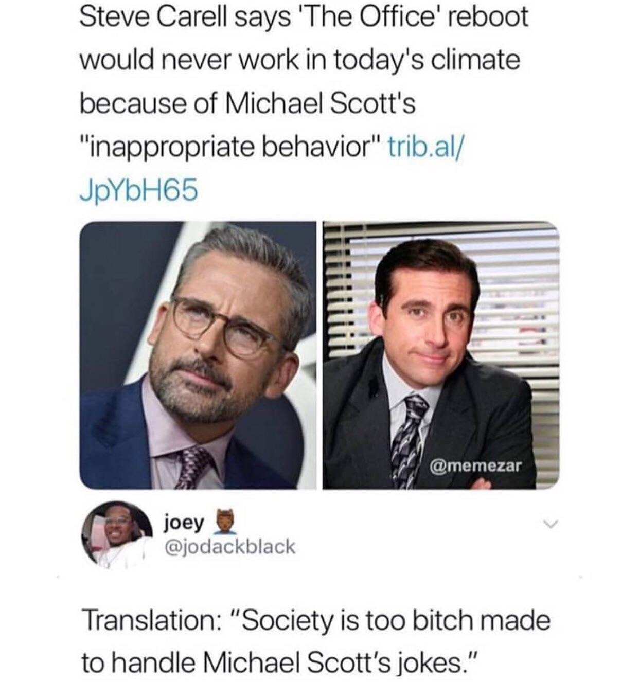 steve carell on office reboot - Steve Carell says 'The Office' reboot would never work in today's climate because of Michael Scott's "inappropriate behavior" trib.al JpYbH65 joey Translation "Society is too bitch made to handle Michael Scott's jokes."