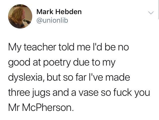Mark Hebden My teacher told me I'd be no good at poetry due to my dyslexia, but so far I've made three jugs and a vase so fuck you Mr McPherson.