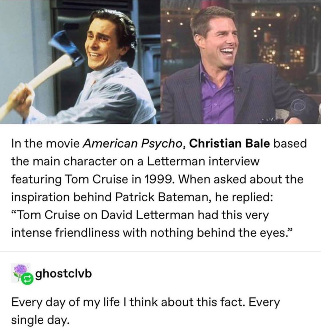 christian bale american psycho tom cruise - In the movie American Psycho, Christian Bale based the main character on a Letterman interview featuring Tom Cruise in 1999. When asked about the inspiration behind Patrick Bateman, he replied Tom Cruise on Davi