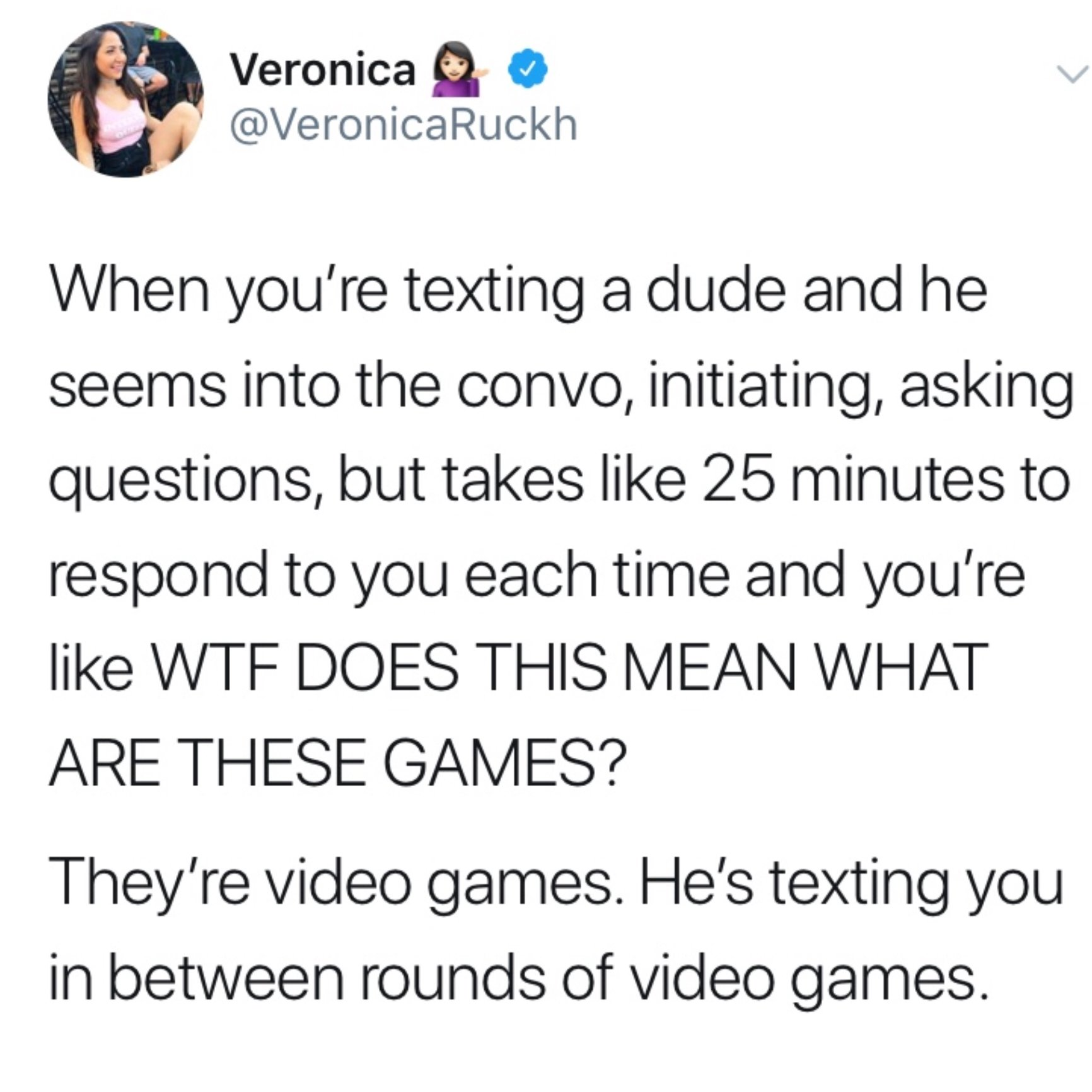 document - Veronica When you're texting a dude and he seems into the convo, initiating, asking questions, but takes 25 minutes to respond to you each time and you're Wtf Does This Mean What Are These Games? They're video games. He's texting you in between