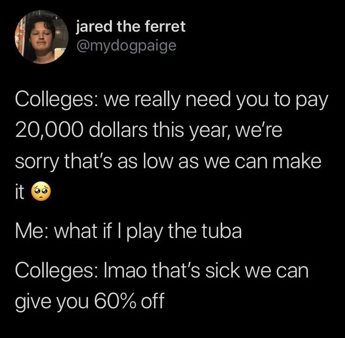 jared the ferret Colleges we really need you to pay 20,000 dollars this year, we're sorry that's as low as we can make it Me what if I play the tuba Colleges Imao that's sick we can give you 60% off