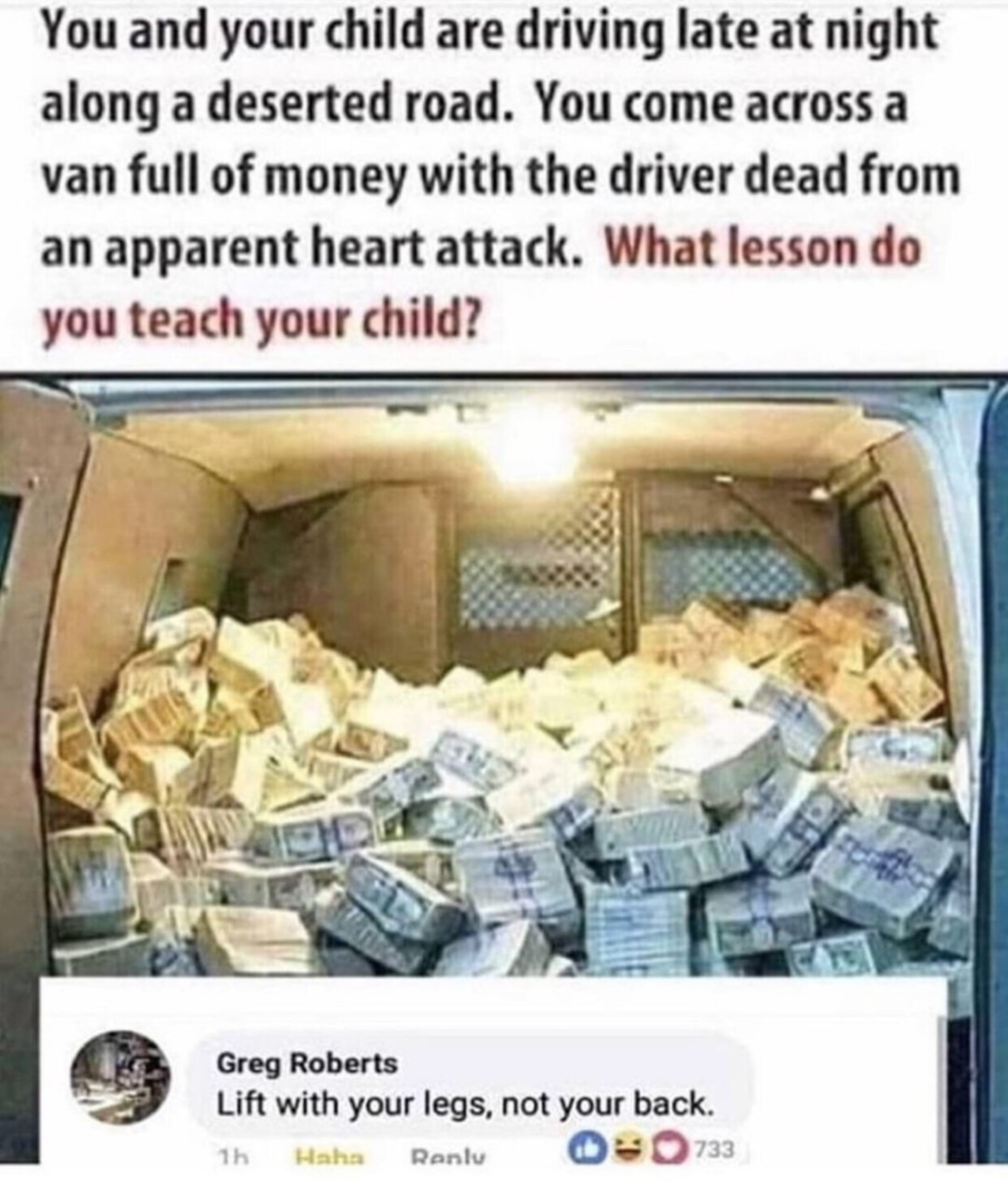 you and your child are driving late - You and your child are driving late at night along a deserted road. You come across a van full of money with the driver dead from an apparent heart attack. What lesson do you teach your child? Greg Roberts Lift with y