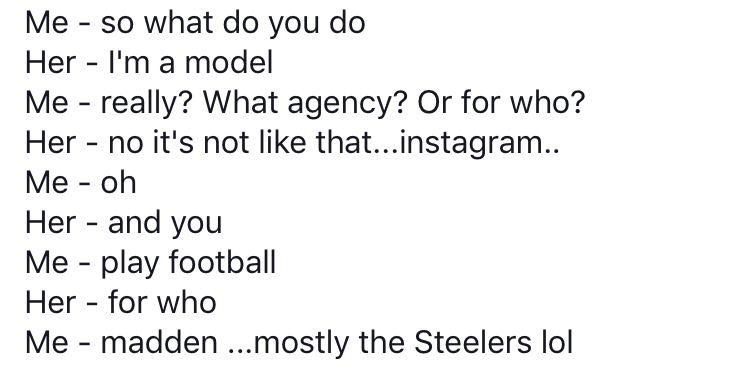 document - Me so what do you do Her I'm a model Me really? What agency? Or for who? Her no it's not that...instagram.. Me oh Her and you Me play football Her for who Me madden ...mostly the Steelers lol
