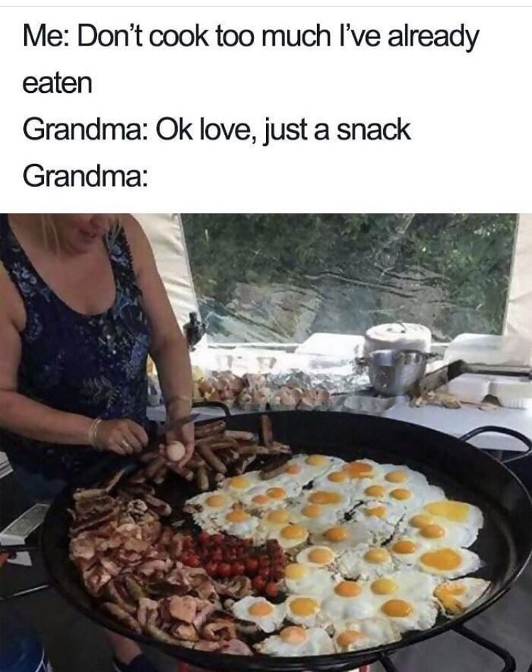 grandma finds out you haven t eaten - Me Don't cook too much I've already eaten Grandma Ok love, just a snack Grandma