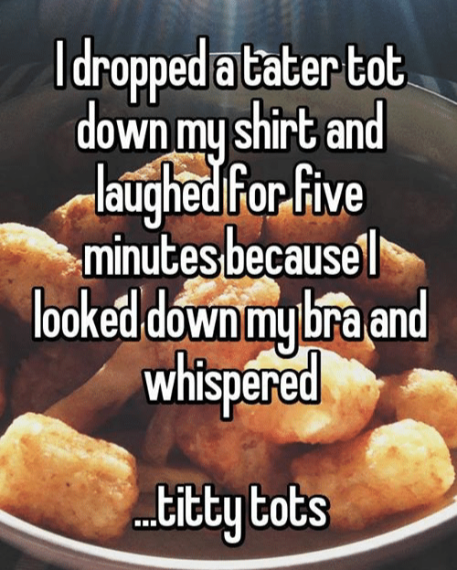 Idropped atater tot down my shirt and laughed for five minutes because looked down my bra and whispered ...titty tots
