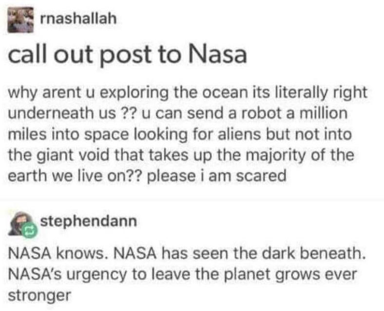 document - Srnashallah call out post to Nasa why arent u exploring the ocean its literally right underneath us ?? u can send a robot a million miles into space looking for aliens but not into the giant void that takes up the majority of the earth we live 
