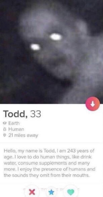 close up - Todd, 33 e Earth 8 Human 21 miles away Hello, my name is Todd, I am 243 years of age. I love to do human things, drink water, consume supplements and many more, I enjoy the presence of humans and the sounds they omit from their mouths X