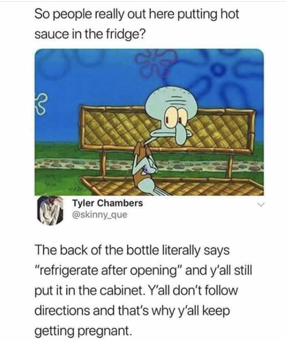 should i keep hot sauce in fridge - So people really out here putting hot sauce in the fridge? Tyler Chambers The back of the bottle literally says "refrigerate after opening" and y'all still put it in the cabinet. Y'all don't directions and that's why y'