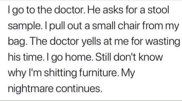 teacher professional learning quotes - Igo to the doctor. He asks for a stool sample. I pull out a small chair from my bag. The doctor yells at me for wasting his time. I go home. Still don't know why I'm shitting furniture. My nightmare continues.