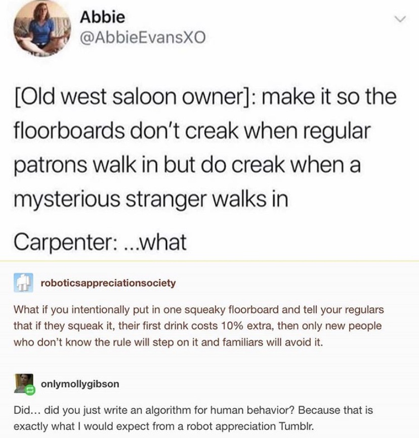 Abbie Evansxo alabibietvar Old west saloon owner make it so the floorboards don't creak when regular patrons walk in but do creak when a mysterious stranger walks in Carpenter ...what roboticsappreciationsociety What if you intentionally put in one squeak